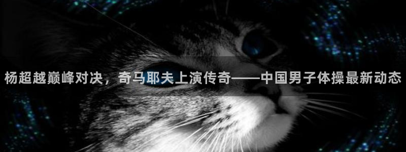 杨超越巅峰对决，奇马耶夫上演传奇——中国男子体操最新动态